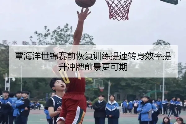 覃海洋世锦赛前恢复训练提速转身效率提升冲牌前景更可期