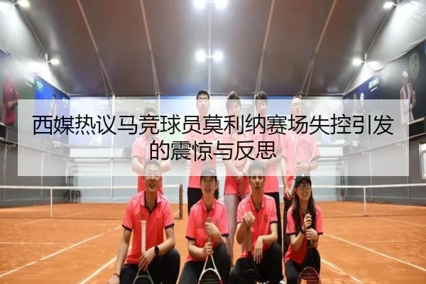西媒热议马竞球员莫利纳赛场失控引发的震惊与反思